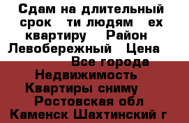 Сдам на длительный срок 6-ти людям 3-ех квартиру  › Район ­ Левобережный › Цена ­ 10 000 - Все города Недвижимость » Квартиры сниму   . Ростовская обл.,Каменск-Шахтинский г.